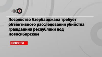 Посольство Азербайджана требует объективного расследования убийства гражданина республики под Новосибирском - echo.msk.ru - Новосибирск - Азербайджан - Томск