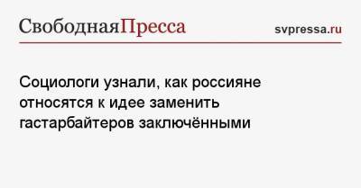 Социологи узнали, как россияне относятся к идее заменить гастарбайтеров заключёнными - svpressa.ru