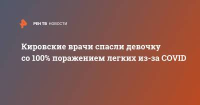 Кировские врачи спасли девочку со 100% поражением легких из-за COVID - ren.tv - Кировская обл.