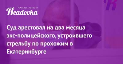 Сергей Болков - Суд арестовал на два месяца экс-полицейского, устроившего стрельбу по прохожим в Екатеринбурге - readovka.news - Екатеринбург