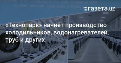 «Технопарк» начнёт производство холодильников, труб, водонагревателей и других - gazeta.uz - Узбекистан - Ташкент