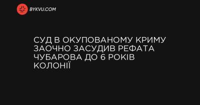 Суд в окупованому Криму заочно засудив Рефата Чубарова до 6 років колонії - bykvu.com - Росія