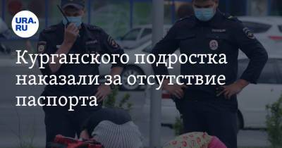 Курганского подростка наказали за отсутствие паспорта. «Испортили ребенку биографию» - ura.news - Шадринск