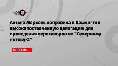 Ангела Меркель - Джо Байден - Ангела Меркель направила в Вашингтон высокопоставленную делегацию для проведения переговоров по «Северному потоку-2» - echo.msk.ru - Вашингтон
