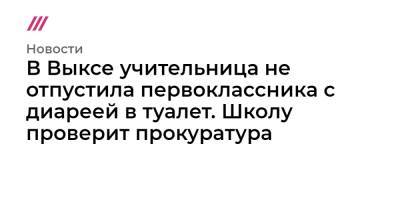 В Выксе учительница не отпустила первоклассника с диареей в туалет. Школу проверит прокуратура - tvrain.ru