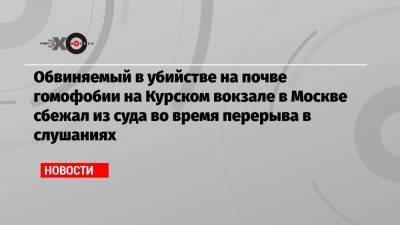 Обвиняемый в убийстве на почве гомофобии на Курском вокзале в Москве сбежал из суда во время перерыва в слушаниях - echo.msk.ru - Москва - Курск