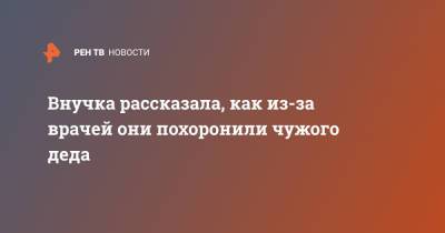Внучка рассказала, как из-за врачей они похоронили чужого деда - ren.tv - Московская обл. - Солнечногорск - Московская область