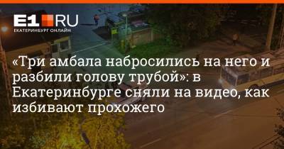 «Три амбала набросились на него и разбили голову трубой»: в Екатеринбурге сняли на видео, как избивают прохожего - e1.ru - Екатеринбург