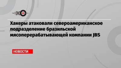 Хакеры атаковали североамериканское подразделение бразильской мясоперерабатывающей компании JBS - echo.msk.ru - Бразилия