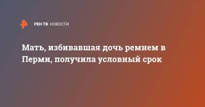 Мать, избивавшая дочь ремнем в Перми, получила условный срок - ren.tv - Пермь
