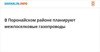 В Поронайском районе планируют межпоселковые газопроводы - sakhalin.info