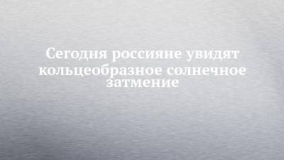 Сегодня россияне увидят кольцеобразное солнечное затмение - chelny-izvest.ru