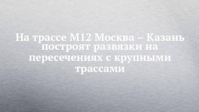 На трассе М12 Москва – Казань построят развязки на пересечениях с крупными трассами - chelny-izvest.ru - Москва - респ. Татарстан - Оренбург - Ульяновск - Казань