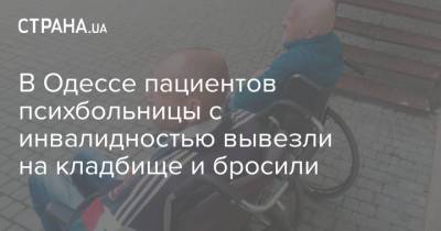 Людмила Денисова - В Одессе пациентов психбольницы с инвалидностью вывезли на кладбище и бросили - strana.ua - Одесса