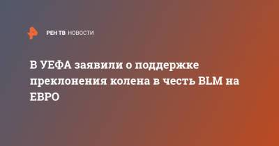 В УЕФА заявили о поддержке преклонения колена в честь BLM на ЕВРО - ren.tv