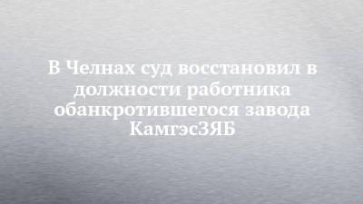 В Челнах суд восстановил в должности работника обанкротившегося завода КамгэсЗЯБ - chelny-izvest.ru - Набережные Челны
