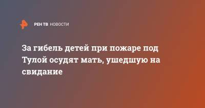 За гибель детей при пожаре под Тулой осудят мать, ушедшую на свидание - ren.tv - Тула - Тульская обл. - Кимовск