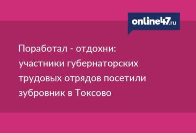 Поработал - отдохни: участники губернаторских трудовых отрядов посетили зубровник в Токсово - online47.ru