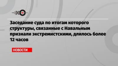 Алексей Навальный - Заседание суда по итогам которого структуры, связанные с Навальным признали экстремистскими, длилось более 12 часов - echo.msk.ru