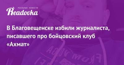 Андрей Афанасьев - В Благовещенске избили журналиста, писавшего про бойцовский клуб «Ахмат» - readovka.news - Благовещенск