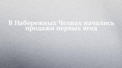 В Набережных Челнах начались продажи первых ягод - chelny-izvest.ru - Турция - Набережные Челны - Казань - Мензелинск
