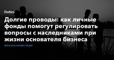 Долгие проводы: как личные фонды помогут регулировать вопросы с наследниками при жизни основателя бизнеса - forbes.ru