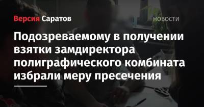 Подозреваемому в получении взятки замдиректора полиграфического комбината избрали меру пресечения - nversia.ru - Саратов