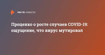 Денис Проценко - Проценко о росте случаев COVID-19: ощущение, что вирус мутировал - ren.tv - Москва