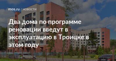 Рафик Загрутдинов - Два дома по программе реновации введут в эксплуатацию в Троицке в этом году - mos.ru - Москва