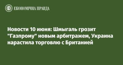 Новости 10 июня: Шмыгаль грозит "Газпрому" новым арбитражем, Украина нарастила торговлю с Британией - epravda.com.ua - Англия