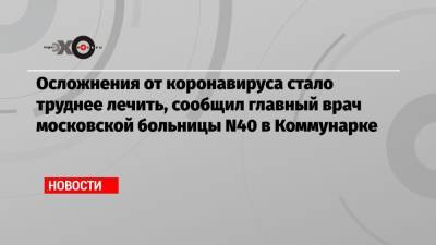 Михаил Мурашко - Денис Проценко - Осложнения от коронавируса стало труднее лечить, сообщил главный врач московской больницы N40 в Коммунарке - echo.msk.ru - Москва