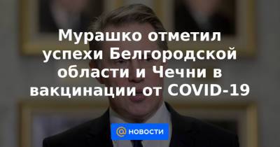 Мурашко отметил успехи Белгородской области и Чечни в вакцинации от COVID-19 - news.mail.ru - Белгородская обл. - респ. Чечня