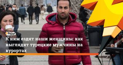 К ним ездят наши женщины: как выглядят турецкие мужчины на курортах - ridus.ru - Турция