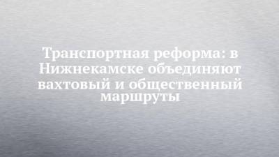 Транспортная реформа: в Нижнекамске объединяют вахтовый и общественный маршруты - chelny-izvest.ru - Нижнекамск