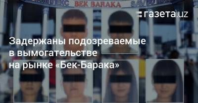 Задержаны подозреваемые в вымогательстве на рынке «Бек-Барака» - gazeta.uz - Узбекистан