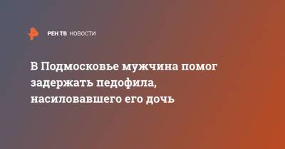 В Подмосковье мужчина помог задержать педофила, насиловавшего его дочь - ren.tv - Московская обл. - Московская область