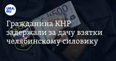 Гражданина КНР задержали за дачу взятки челябинскому силовику - ura.news - Челябинская обл. - Челябинск