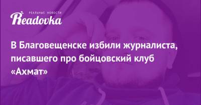 Андрей Афанасьев - В Благовещенске избили журналиста, писавшего про бойцовский клуб «Ахмат» - readovka.ru - Благовещенск