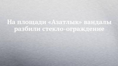 На площади «Азатлык» вандалы разбили стекло-ограждение - chelny-izvest.ru