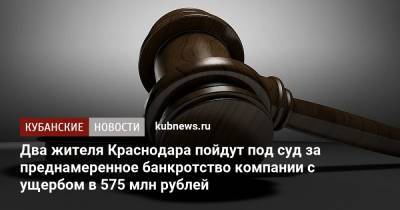 Два жителя Краснодара пойдут под суд за преднамеренное банкротство компании с ущербом в 575 млн рублей - kubnews.ru - Краснодарский край - Краснодар