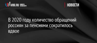 В 2020 году количество обращений россиян за пенсиями сократилось вдвое - ivbg.ru - Россия