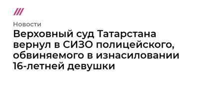Верховный суд Татарстана вернул в СИЗО полицейского, обвиняемого в изнасиловании 16-летней девушки - tvrain.ru - респ. Татарстан