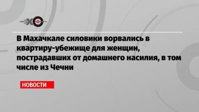Светлана Анохина - В Махачкале силовики ворвались в квартиру-убежище для женщин, пострадавших от домашнего насилия, в том числе из Чечни - echo.msk.ru - Махачкала - респ. Чечня