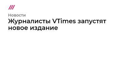 Журналисты VTimes запустят новое издание - tvrain.ru