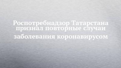 Марина Патяшина - Роспотребнадзор Татарстана признал повторные случаи заболевания коронавирусом - chelny-izvest.ru - респ. Татарстан