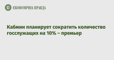 Денис Шмыгаль - Кабмин планирует сократить количество госслужащих на 10% – премьер - epravda.com.ua