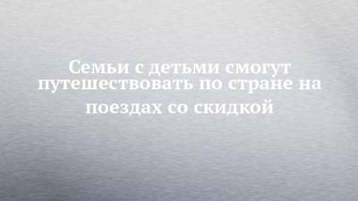Семьи с детьми смогут путешествовать по стране на поездах со скидкой - chelny-izvest.ru