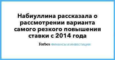 Набиуллина рассказала о рассмотрении варианта самого резкого повышения ставки с 2014 года - forbes.ru