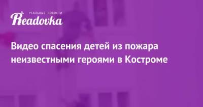 Видео спасения детей из пожара неизвестными героями в Костроме - readovka.news - Самара - Кострома