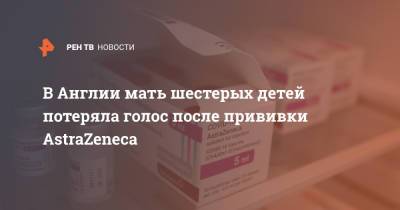 В Англии мать шестерых детей потеряла голос после прививки AstraZeneca - ren.tv - Англия - Великобритания